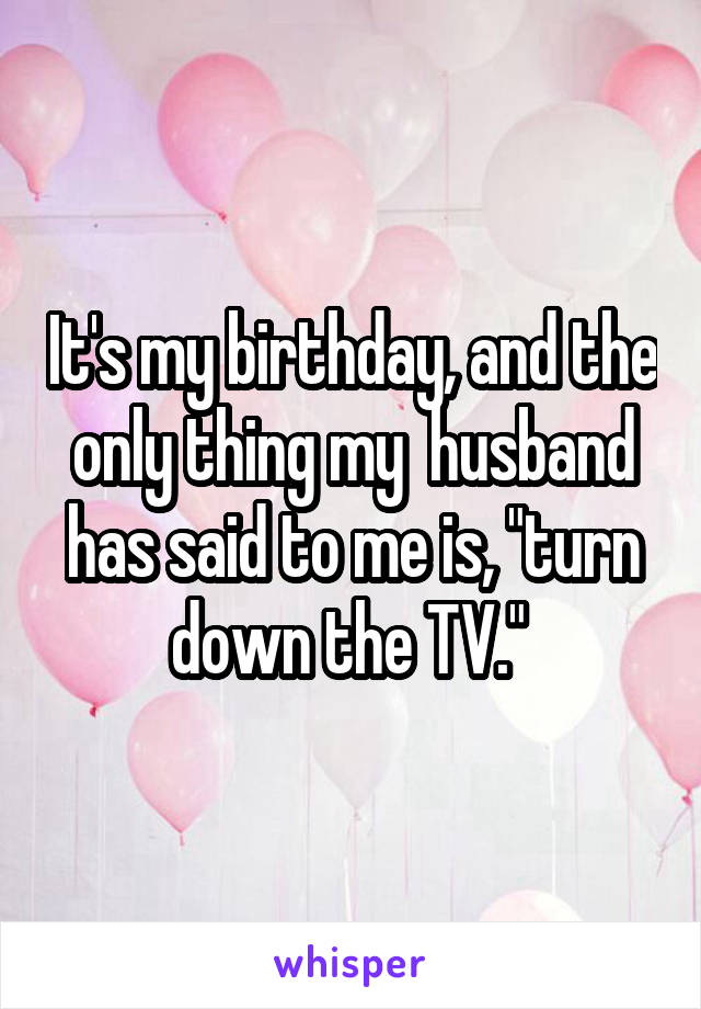 It's my birthday, and the only thing my  husband has said to me is, "turn down the TV." 