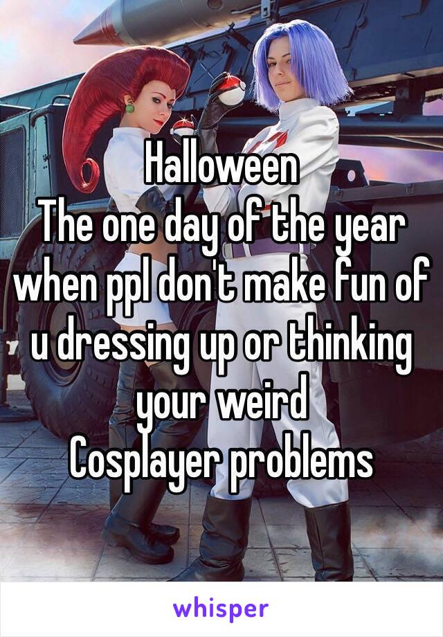 Halloween 
The one day of the year when ppl don't make fun of u dressing up or thinking your weird 
Cosplayer problems 