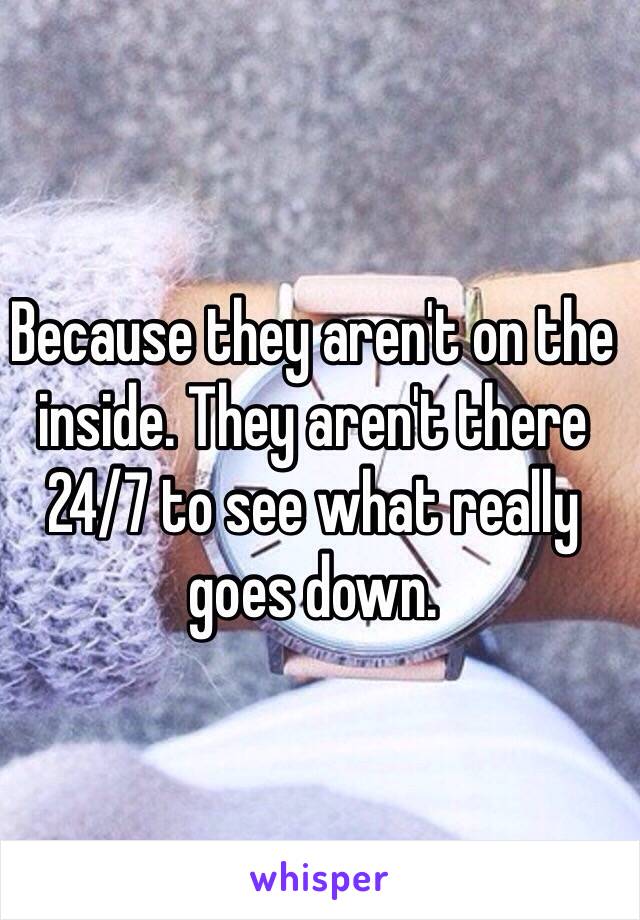 Because they aren't on the inside. They aren't there 24/7 to see what really goes down.