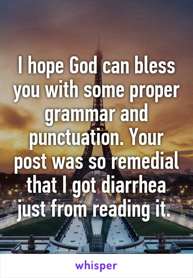 I hope God can bless you with some proper grammar and punctuation. Your post was so remedial that I got diarrhea just from reading it. 
