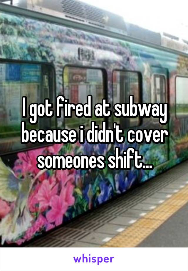 I got fired at subway because i didn't cover someones shift...