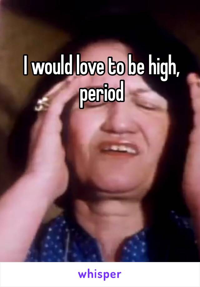 I would love to be high, period 