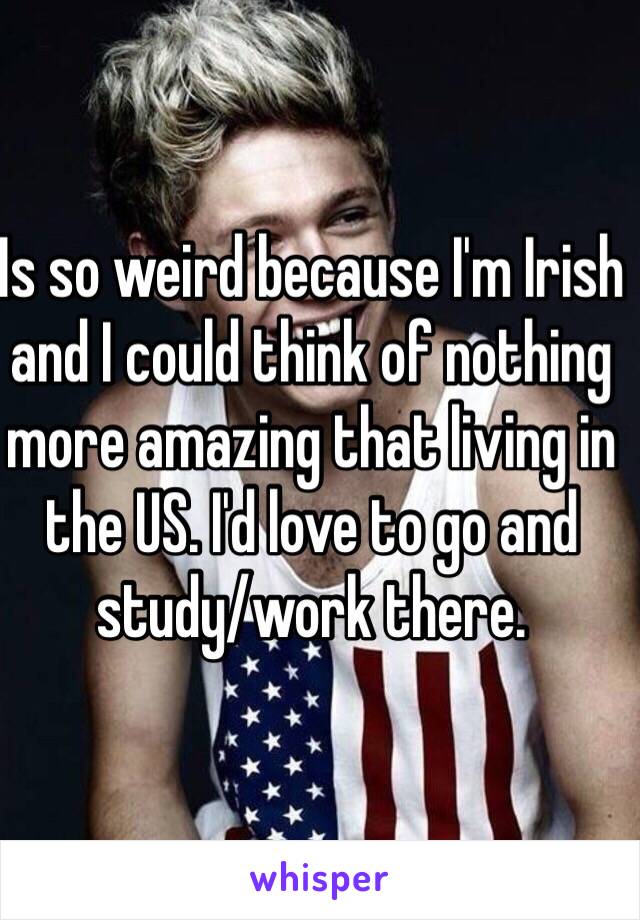 Is so weird because I'm Irish and I could think of nothing more amazing that living in the US. I'd love to go and study/work there. 