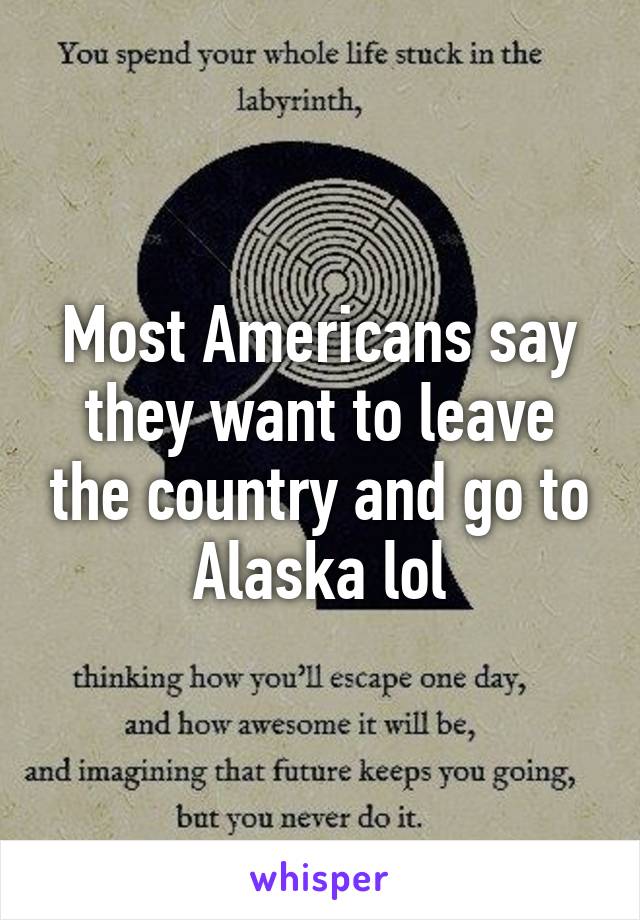 Most Americans say they want to leave the country and go to Alaska lol