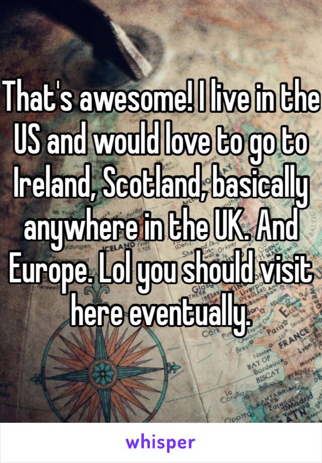 That's awesome! I live in the US and would love to go to Ireland, Scotland, basically anywhere in the UK. And Europe. Lol you should visit here eventually.