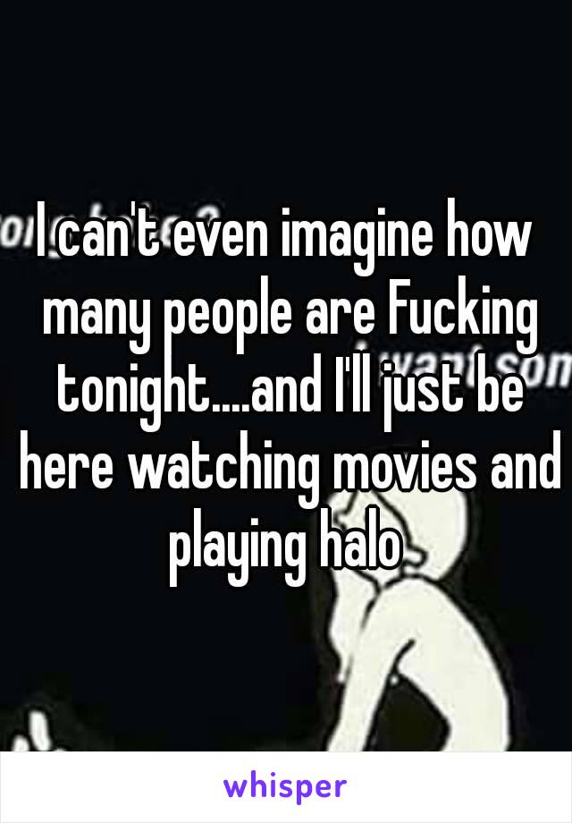 I can't even imagine how many people are Fucking tonight....and I'll just be here watching movies and playing halo 