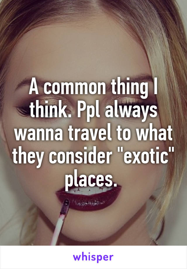 A common thing I think. Ppl always wanna travel to what they consider "exotic" places. 