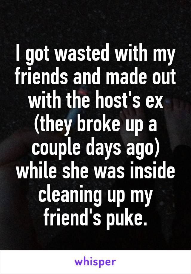I got wasted with my friends and made out with the host's ex (they broke up a couple days ago) while she was inside cleaning up my friend's puke.
