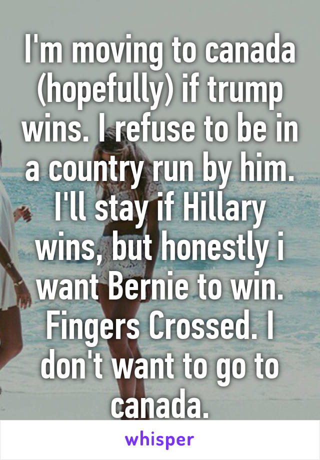 I'm moving to canada (hopefully) if trump wins. I refuse to be in a country run by him. I'll stay if Hillary wins, but honestly i want Bernie to win. Fingers Crossed. I don't want to go to canada.