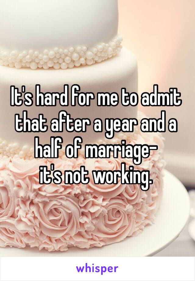 It's hard for me to admit that after a year and a half of marriage- 
it's not working. 