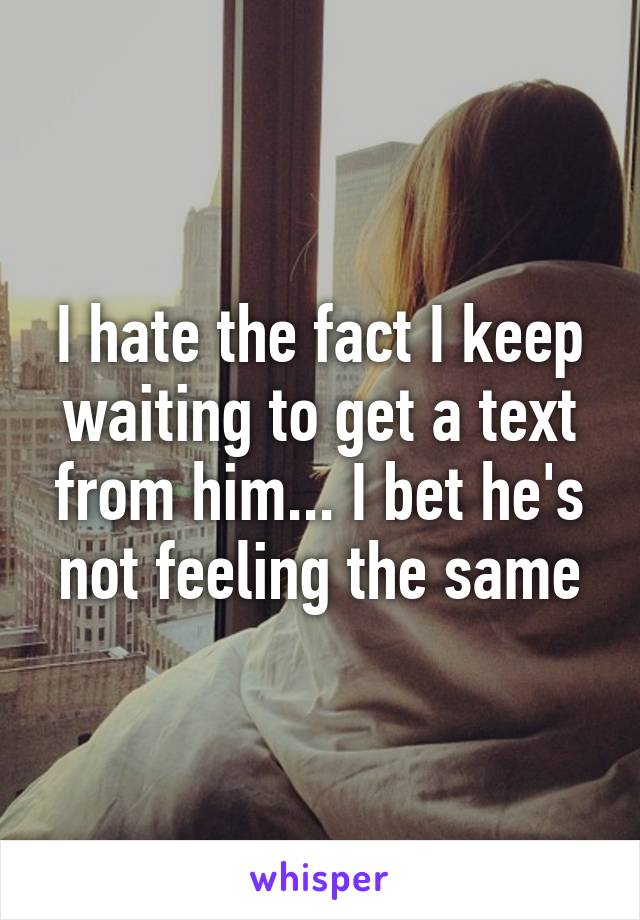 I hate the fact I keep waiting to get a text from him... I bet he's not feeling the same