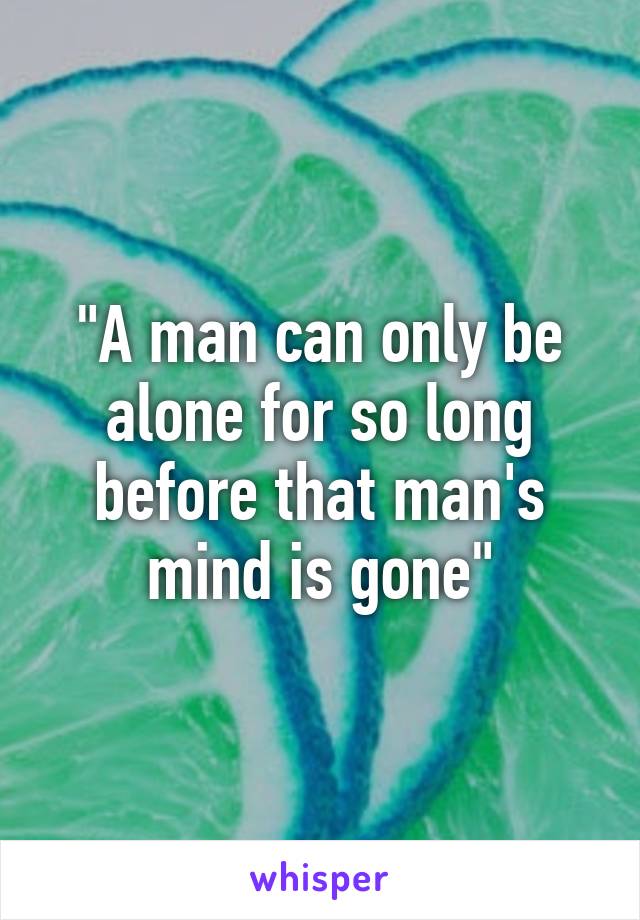 "A man can only be alone for so long before that man's mind is gone"