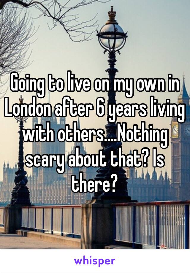 Going to live on my own in London after 6 years living with others....Nothing scary about that? Is there? 