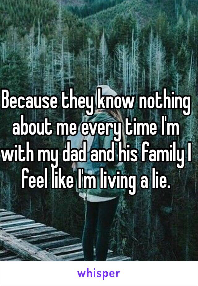 Because they know nothing about me every time I'm with my dad and his family I feel like I'm living a lie.