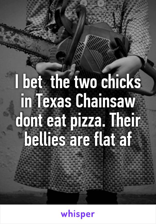 I bet  the two chicks in Texas Chainsaw dont eat pizza. Their bellies are flat af
