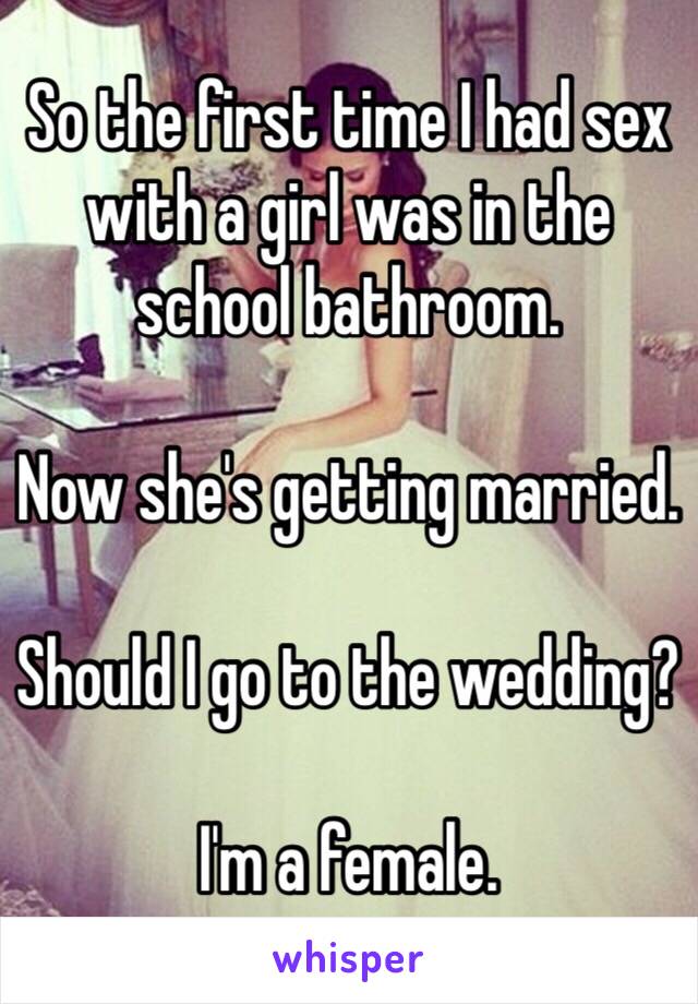 So the first time I had sex with a girl was in the school bathroom. 

Now she's getting married. 

Should I go to the wedding? 

I'm a female. 