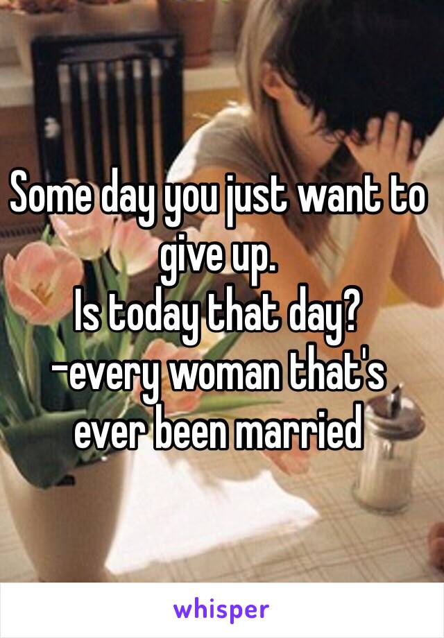 Some day you just want to give up.
Is today that day? 
-every woman that's 
ever been married 