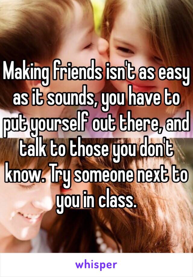 Making friends isn't as easy as it sounds, you have to put yourself out there, and talk to those you don't know. Try someone next to you in class.