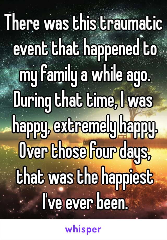 There was this traumatic event that happened to my family a while ago.
During that time, I was happy, extremely happy. Over those four days, that was the happiest I've ever been.
