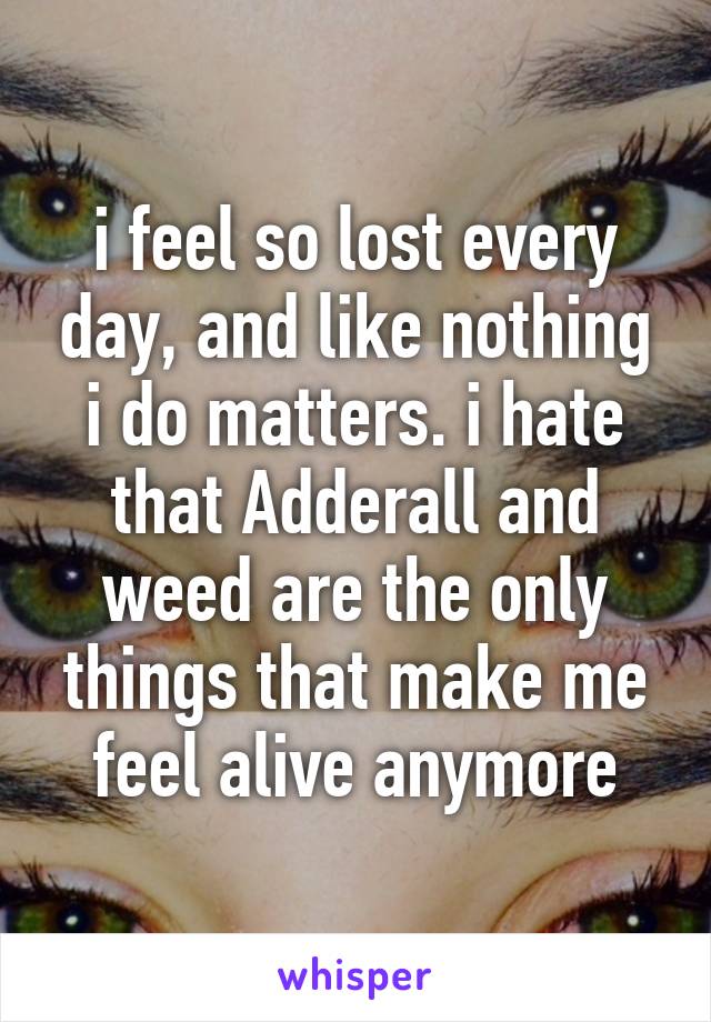 i feel so lost every day, and like nothing i do matters. i hate that Adderall and weed are the only things that make me feel alive anymore