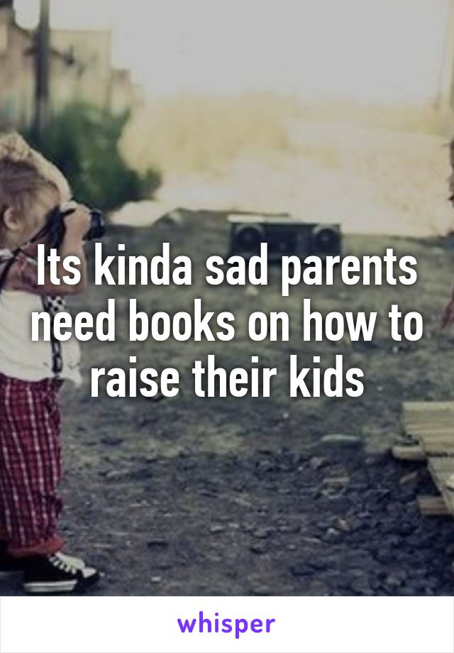 Its kinda sad parents need books on how to raise their kids
