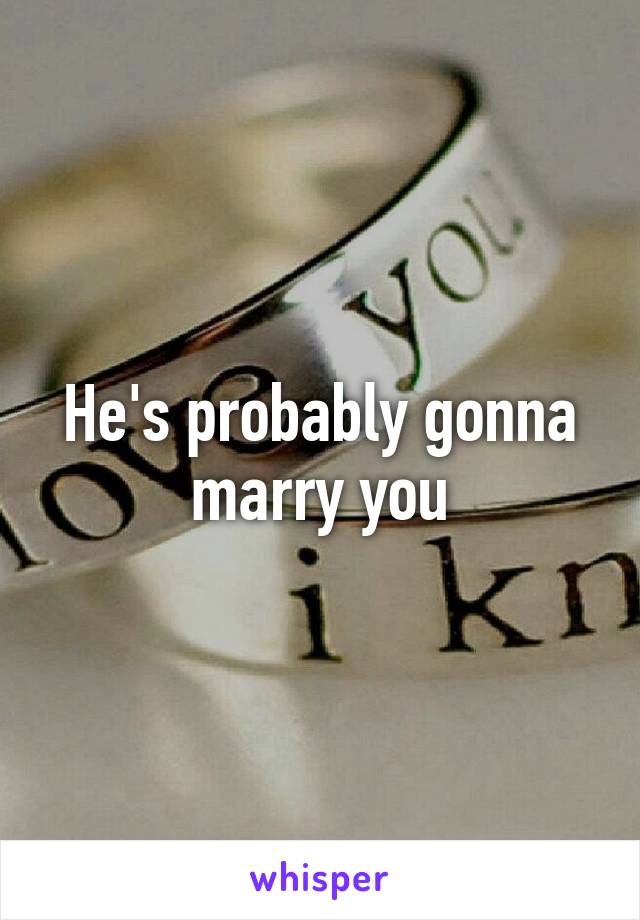 He's probably gonna marry you