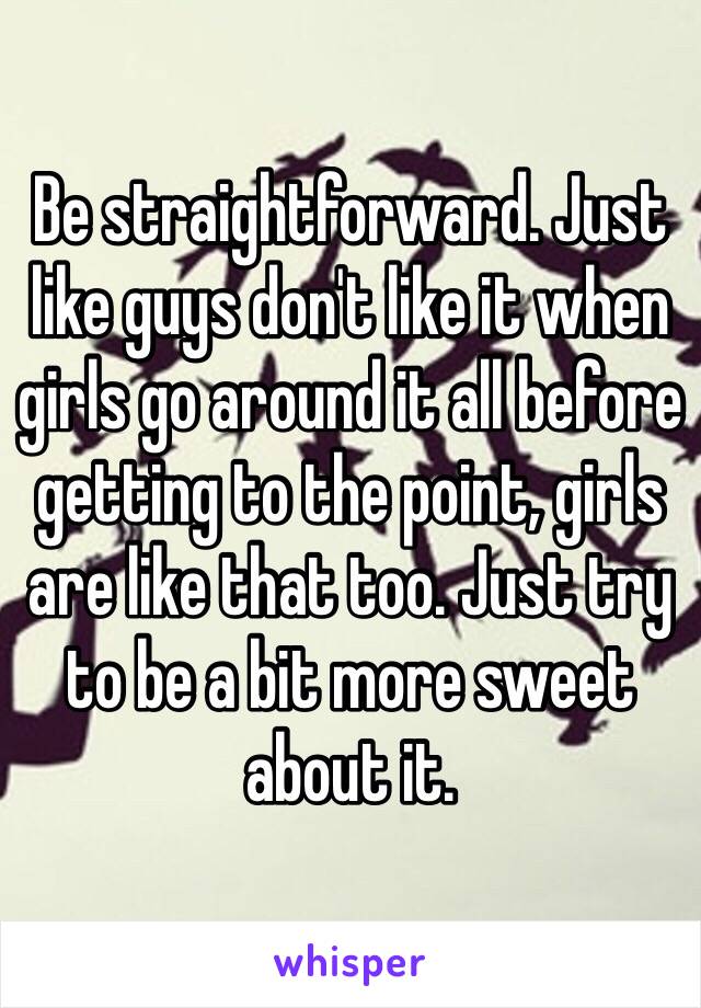 Be straightforward. Just like guys don't like it when girls go around it all before getting to the point, girls are like that too. Just try to be a bit more sweet about it. 