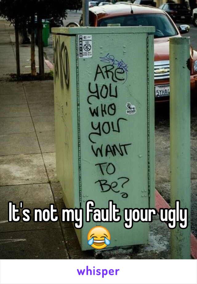 It's not my fault your ugly 😂