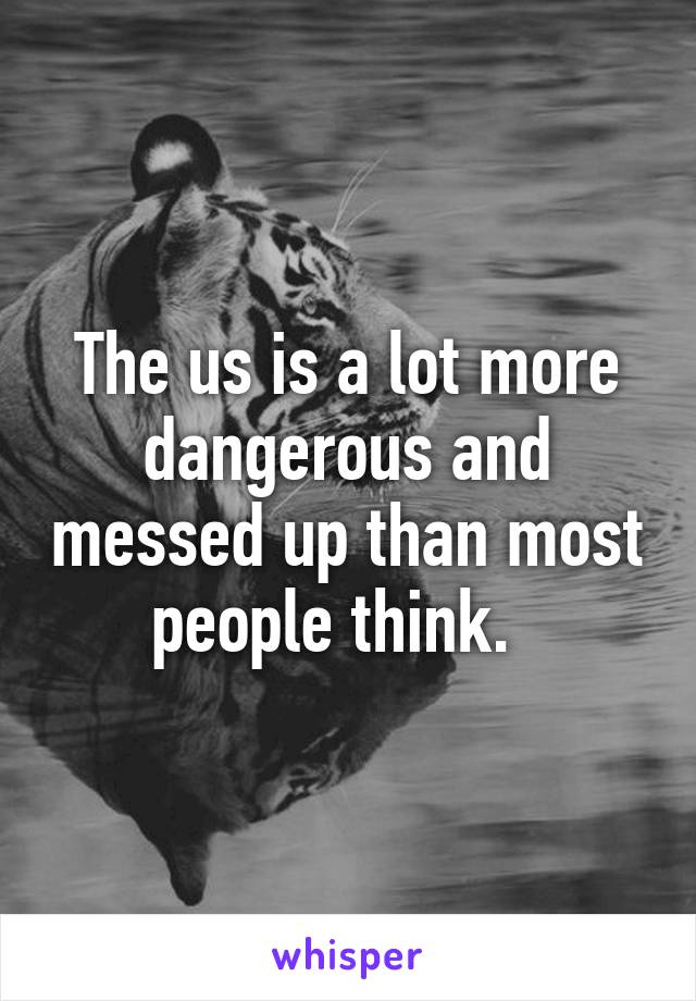 The us is a lot more dangerous and messed up than most people think.  