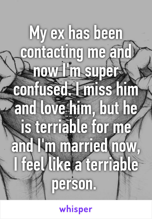 My ex has been contacting me and now I'm super confused. I miss him and love him, but he is terriable for me and I'm married now, I feel like a terriable person. 