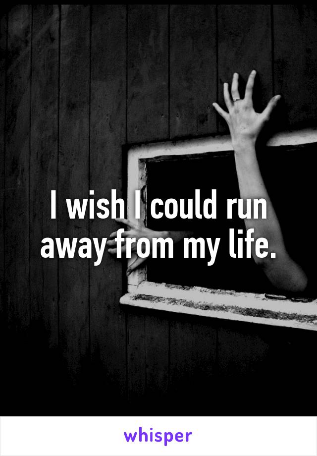 I wish I could run away from my life.