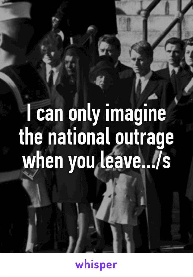 I can only imagine the national outrage when you leave.../s