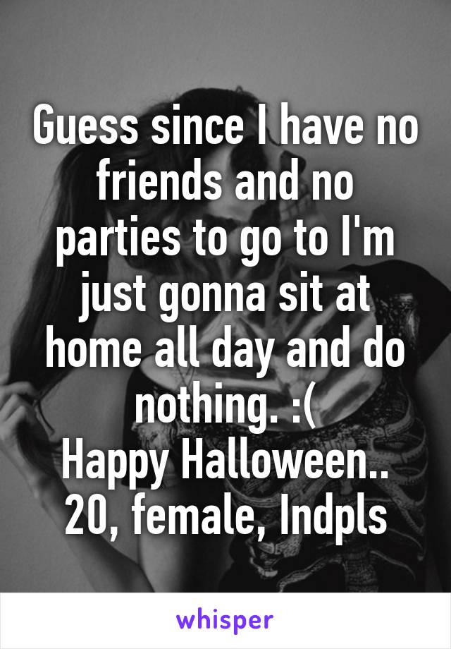 Guess since I have no friends and no parties to go to I'm just gonna sit at home all day and do nothing. :(
Happy Halloween..
20, female, Indpls
