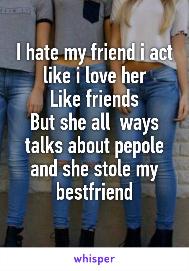 I hate my friend i act like i love her
Like friends
But she all  ways talks about pepole and she stole my bestfriend

