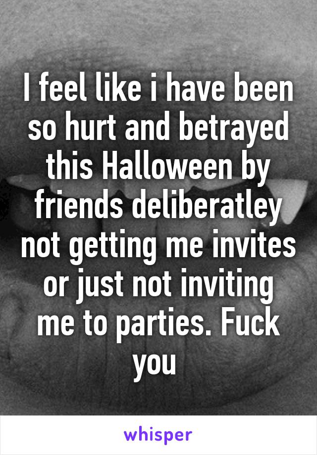 I feel like i have been so hurt and betrayed this Halloween by friends deliberatley not getting me invites or just not inviting me to parties. Fuck you 