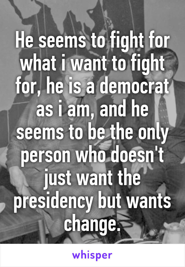 He seems to fight for what i want to fight for, he is a democrat as i am, and he seems to be the only person who doesn't just want the presidency but wants change.