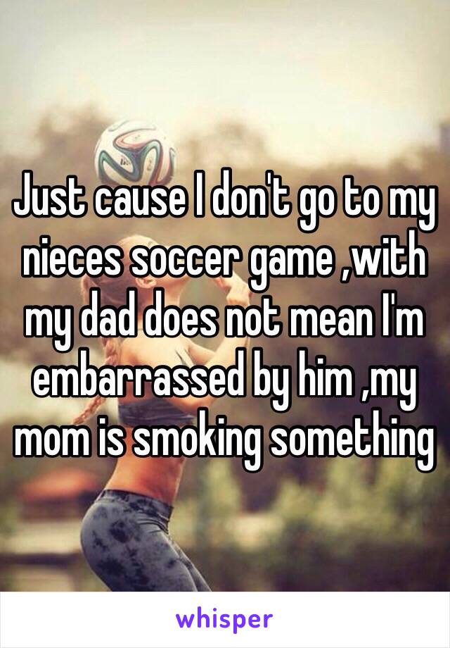 Just cause I don't go to my nieces soccer game ,with my dad does not mean I'm embarrassed by him ,my mom is smoking something 