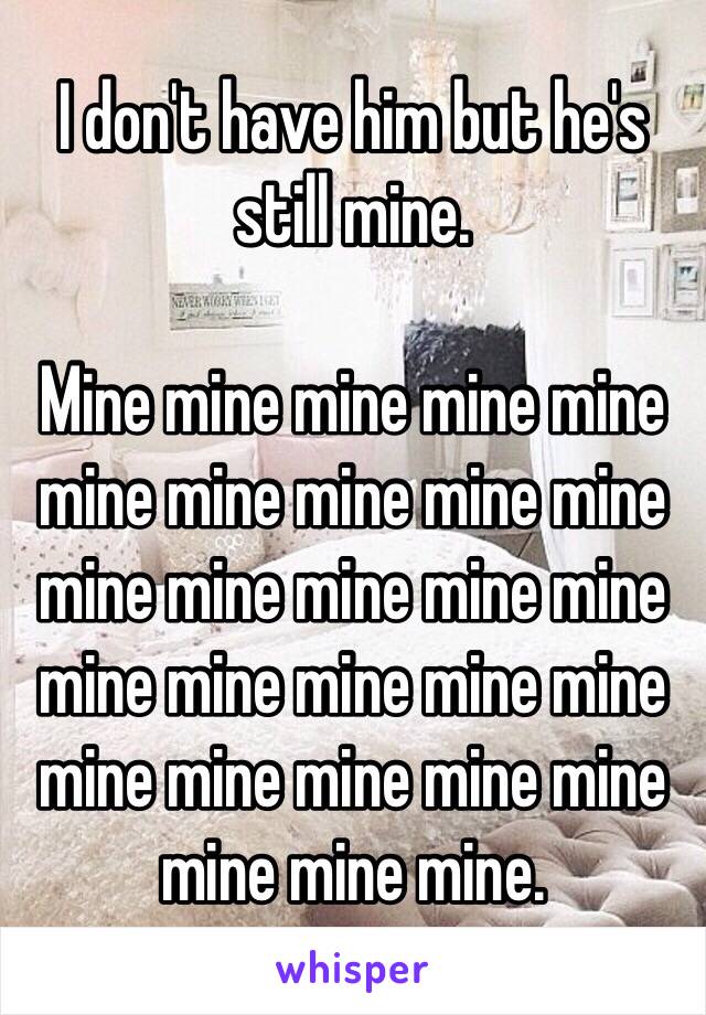 I don't have him but he's still mine.

Mine mine mine mine mine mine mine mine mine mine mine mine mine mine mine mine mine mine mine mine mine mine mine mine mine mine mine mine.