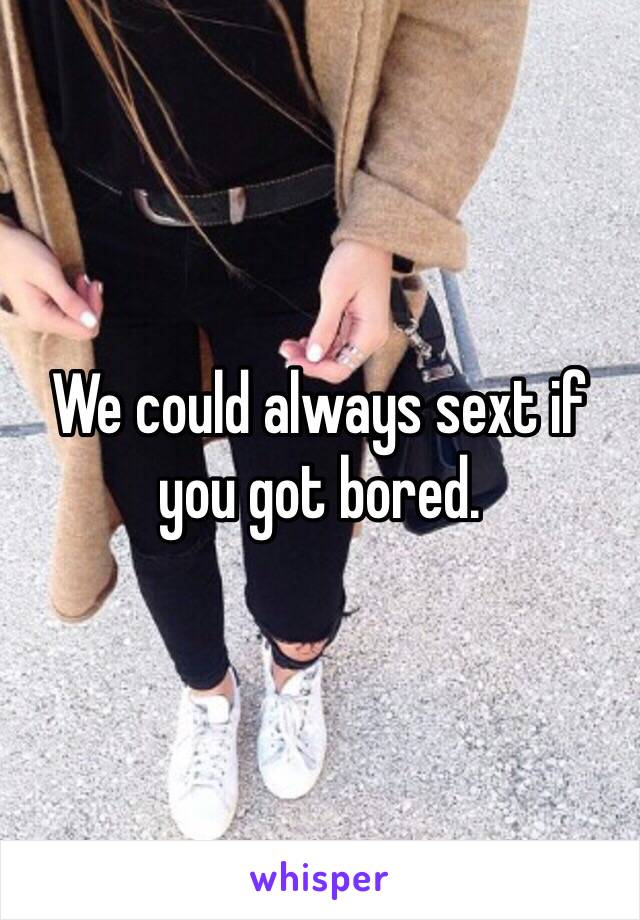 We could always sext if you got bored. 