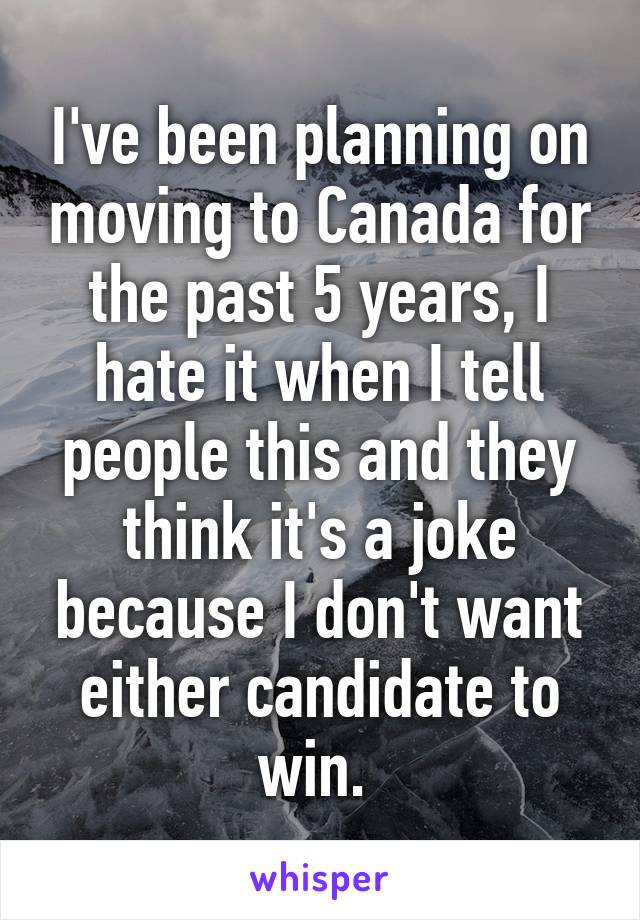 I've been planning on moving to Canada for the past 5 years, I hate it when I tell people this and they think it's a joke because I don't want either candidate to win. 