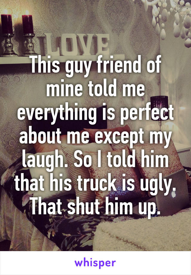 This guy friend of mine told me everything is perfect about me except my laugh. So I told him that his truck is ugly. That shut him up.