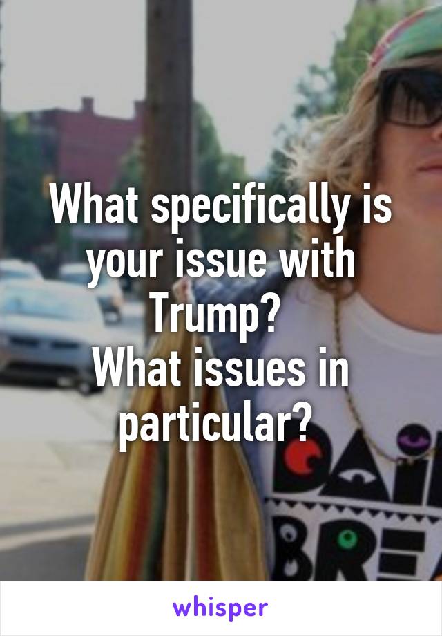 What specifically is your issue with Trump? 
What issues in particular? 