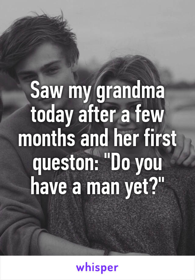 Saw my grandma today after a few months and her first queston: "Do you have a man yet?"