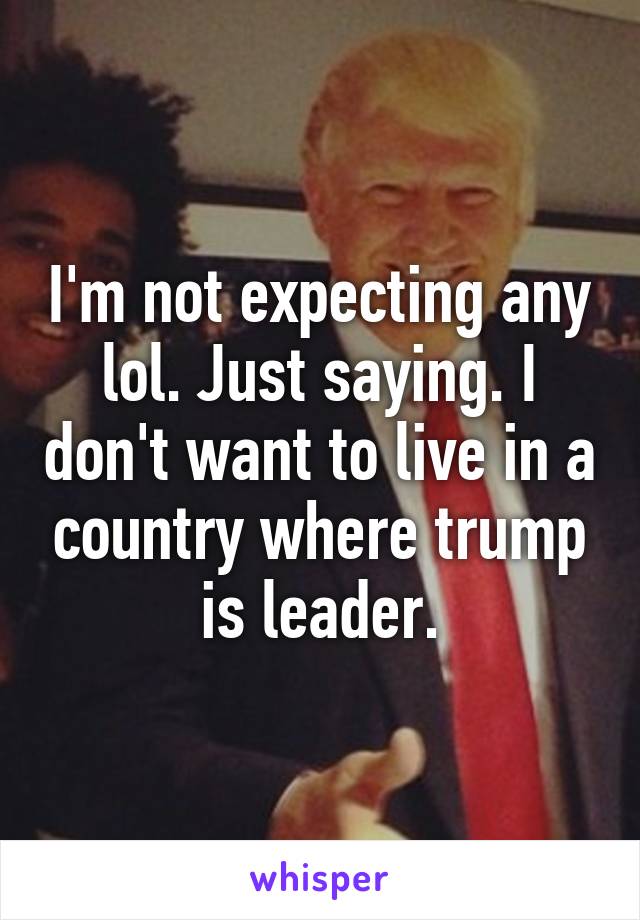 I'm not expecting any lol. Just saying. I don't want to live in a country where trump is leader.