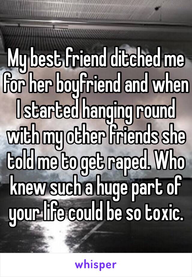 My best friend ditched me for her boyfriend and when I started hanging round with my other friends she told me to get raped. Who knew such a huge part of your life could be so toxic.