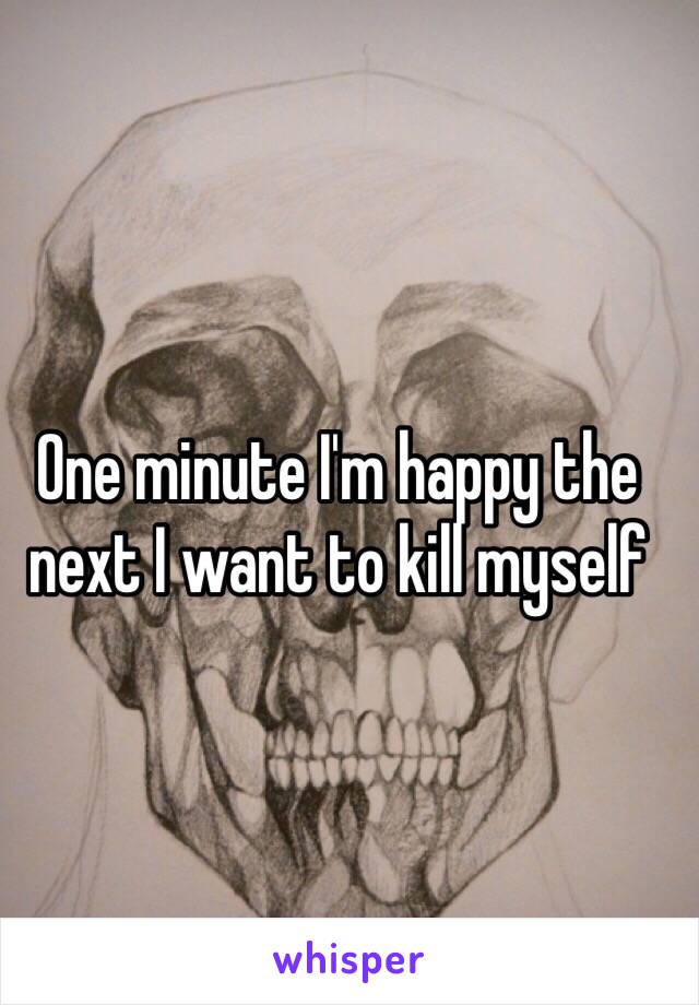 One minute I'm happy the next I want to kill myself 