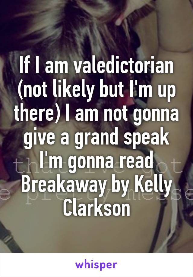 If I am valedictorian (not likely but I'm up there) I am not gonna give a grand speak I'm gonna read Breakaway by Kelly Clarkson