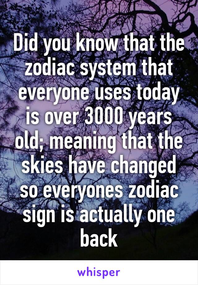 Did you know that the zodiac system that everyone uses today is over 3000 years old; meaning that the skies have changed so everyones zodiac sign is actually one back