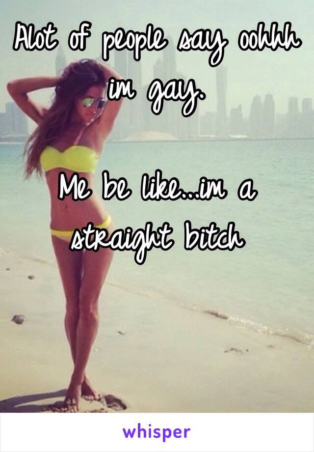 Alot of people say oohhh im gay. 

Me be like...im a straight bitch