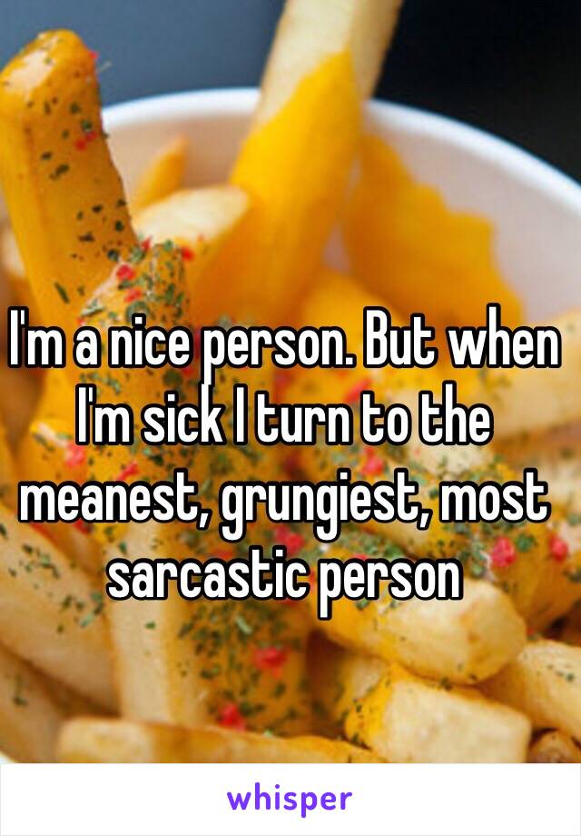 I'm a nice person. But when I'm sick I turn to the meanest, grungiest, most sarcastic person 